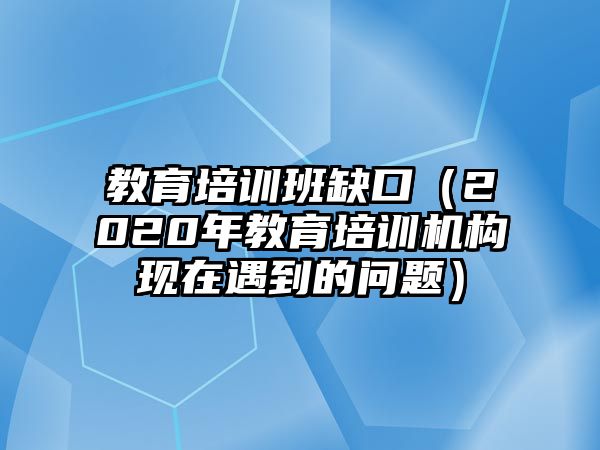 教育培訓班缺口（2020年教育培訓機構現在遇到的問題）