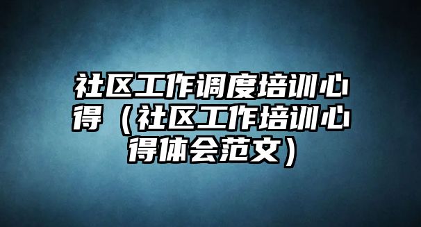 社區工作調度培訓心得（社區工作培訓心得體會范文）