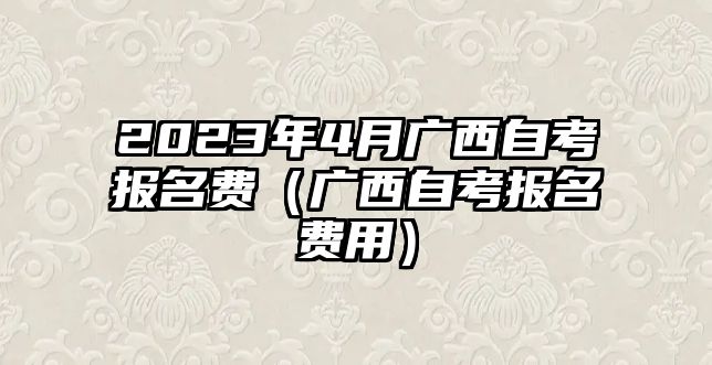 2023年4月廣西自考報名費（廣西自考報名費用）