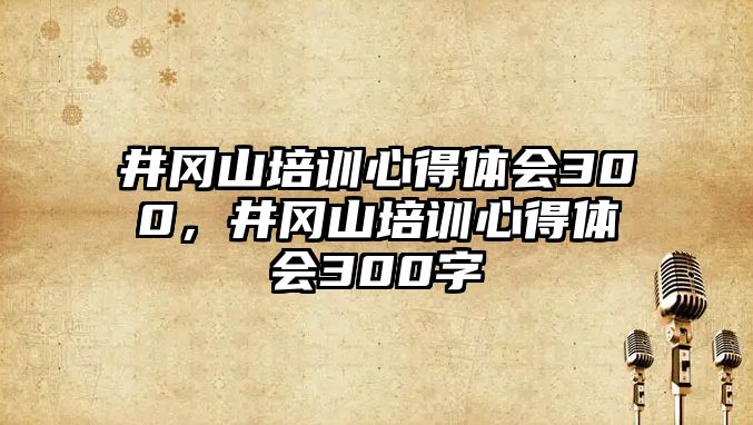 井岡山培訓心得體會300，井岡山培訓心得體會300字