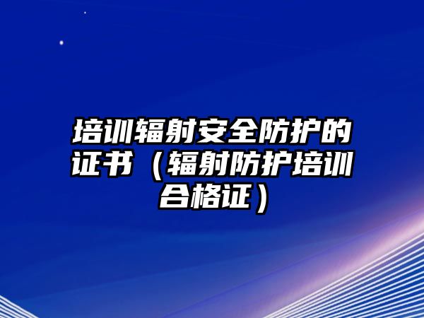 培訓輻射安全防護的證書（輻射防護培訓合格證）