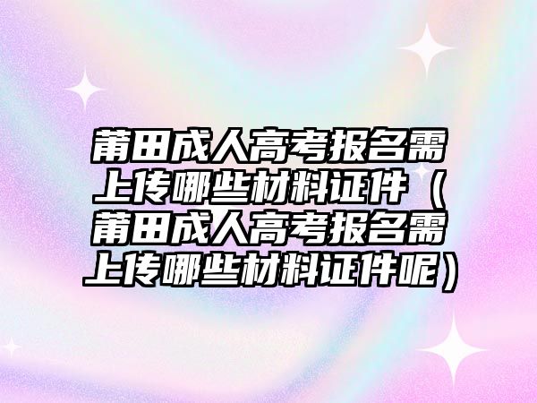 莆田成人高考報名需上傳哪些材料證件（莆田成人高考報名需上傳哪些材料證件呢）