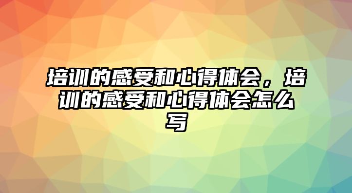 培訓的感受和心得體會，培訓的感受和心得體會怎么寫