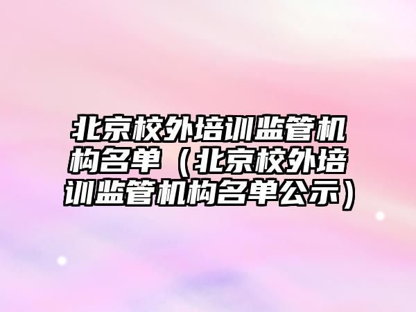 北京校外培訓監管機構名單（北京校外培訓監管機構名單公示）