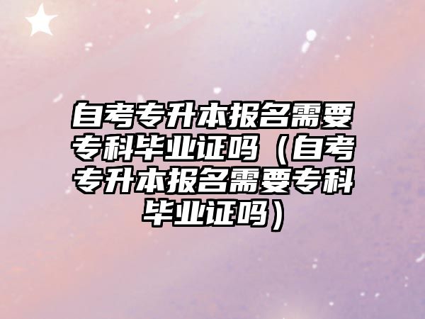 自考專升本報名需要專科畢業證嗎（自考專升本報名需要專科畢業證嗎）