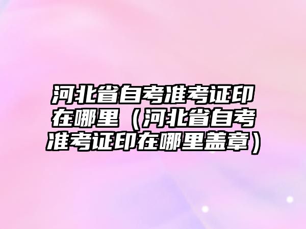 河北省自考準考證印在哪里（河北省自考準考證印在哪里蓋章）