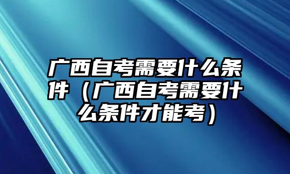 廣西自考需要什么條件（廣西自考需要什么條件才能考）