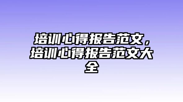 培訓(xùn)心得報(bào)告范文，培訓(xùn)心得報(bào)告范文大全