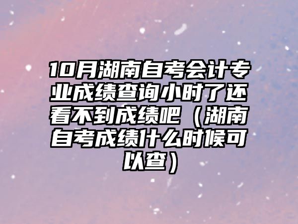 10月湖南自考會計專業成績查詢小時了還看不到成績吧（湖南自考成績什么時候可以查）