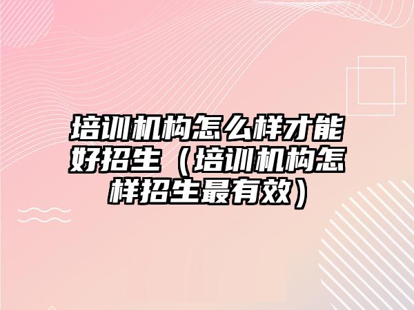 培訓機構(gòu)怎么樣才能好招生（培訓機構(gòu)怎樣招生最有效）