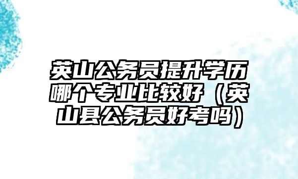 英山公務(wù)員提升學歷哪個專業(yè)比較好（英山縣公務(wù)員好考嗎）