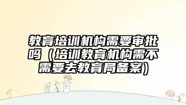 教育培訓機構需要審批嗎（培訓教育機構需不需要去教育局備案）