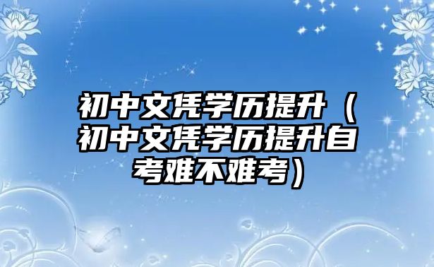 初中文憑學歷提升（初中文憑學歷提升自考難不難考）