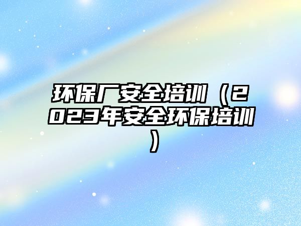 環(huán)保廠安全培訓（2023年安全環(huán)保培訓）