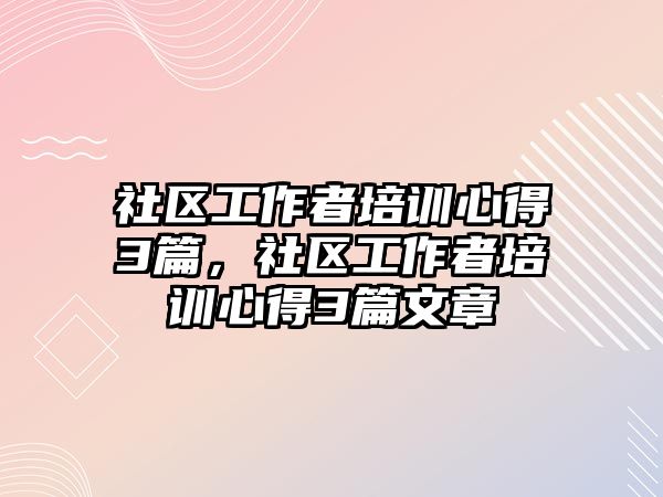 社區工作者培訓心得3篇，社區工作者培訓心得3篇文章