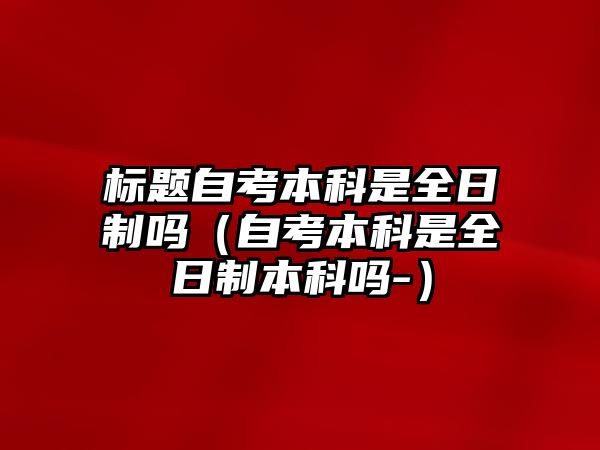 標題自考本科是全日制嗎（自考本科是全日制本科嗎-）