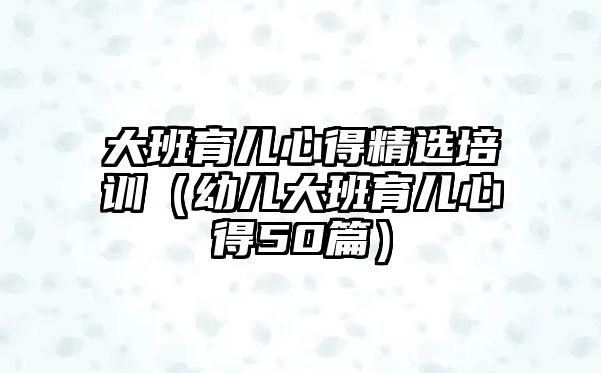 大班育兒心得精選培訓（幼兒大班育兒心得50篇）