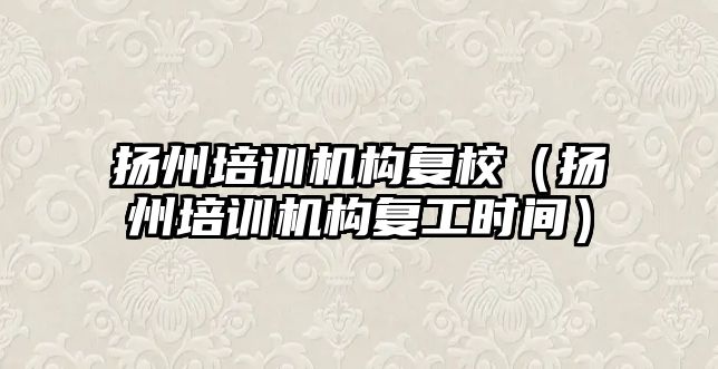 揚州培訓機構復校（揚州培訓機構復工時間）