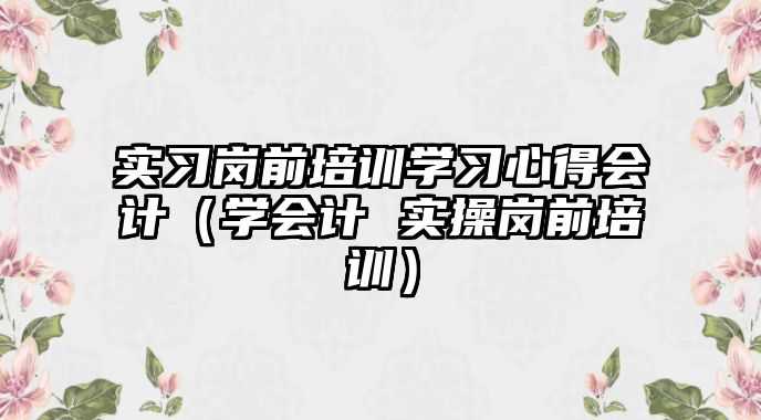 實習崗前培訓學習心得會計（學會計 實操崗前培訓）