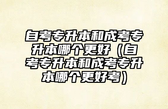 自考專升本和成考專升本哪個更好（自考專升本和成考專升本哪個更好考）