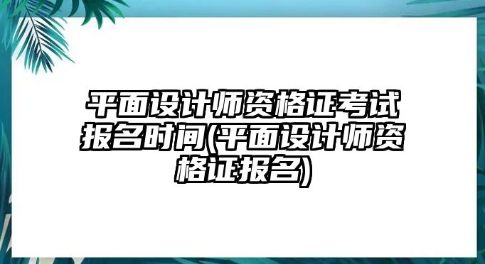 平面設(shè)計師資格證考試報名時間(平面設(shè)計師資格證報名)