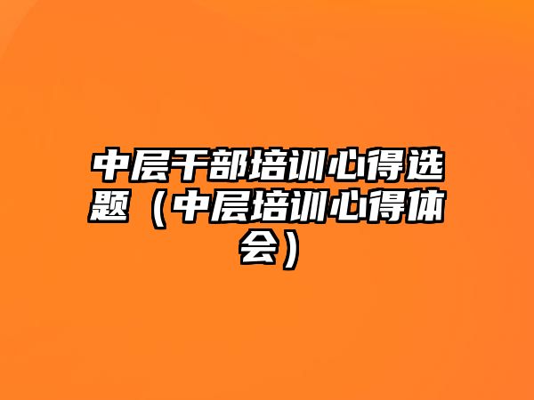 中層干部培訓(xùn)心得選題（中層培訓(xùn)心得體會(huì)）