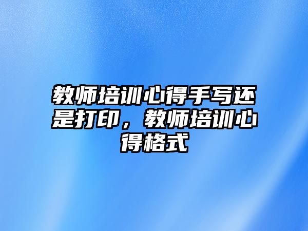 教師培訓(xùn)心得手寫還是打印，教師培訓(xùn)心得格式