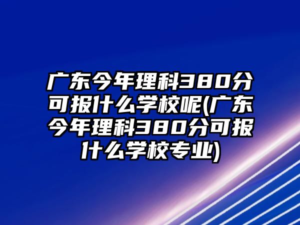 廣東今年理科380分可報什么學校呢(廣東今年理科380分可報什么學校專業)