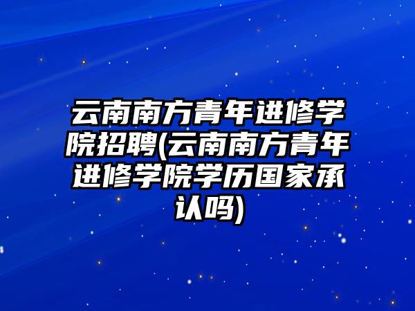 云南南方青年進修學院招聘(云南南方青年進修學院學歷國家承認嗎)