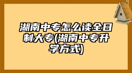 湖南中專怎么讀全日制大專(湖南中專升學方式)