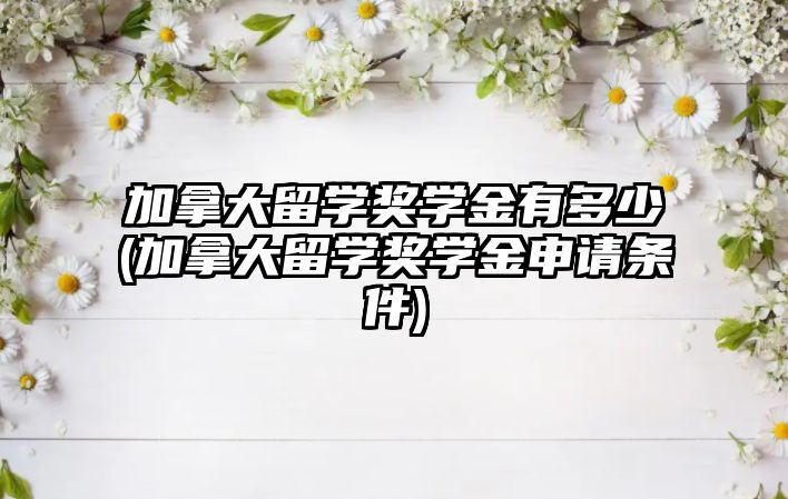 加拿大留學獎學金有多少(加拿大留學獎學金申請條件)