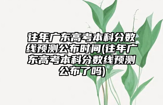 往年廣東高考本科分?jǐn)?shù)線預(yù)測(cè)公布時(shí)間(往年廣東高考本科分?jǐn)?shù)線預(yù)測(cè)公布了嗎)