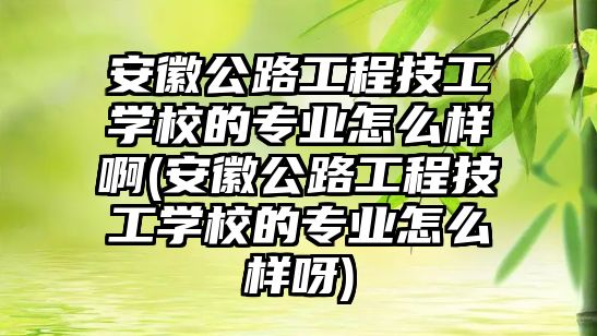 安徽公路工程技工學校的專業怎么樣啊(安徽公路工程技工學校的專業怎么樣呀)