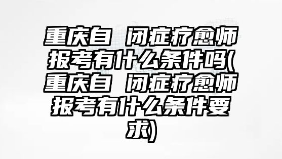 重慶自 閉癥療愈師報(bào)考有什么條件嗎(重慶自 閉癥療愈師報(bào)考有什么條件要求)