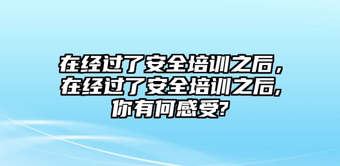 在經(jīng)過了安全培訓之后，在經(jīng)過了安全培訓之后,你有何感受?