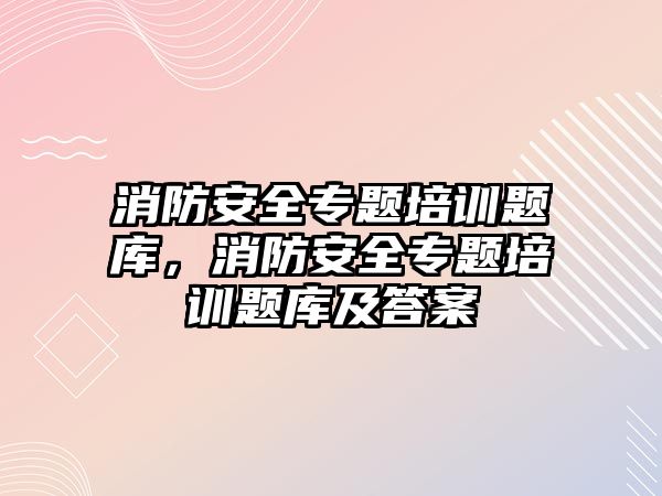 消防安全專題培訓題庫，消防安全專題培訓題庫及答案