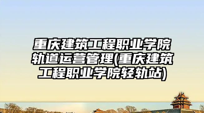 重慶建筑工程職業學院軌道運營管理(重慶建筑工程職業學院輕軌站)