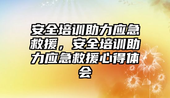 安全培訓助力應急救援，安全培訓助力應急救援心得體會