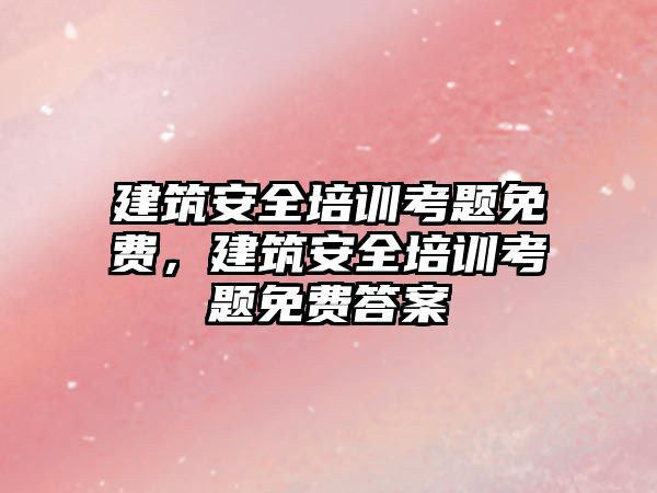 建筑安全培訓考題免費，建筑安全培訓考題免費答案