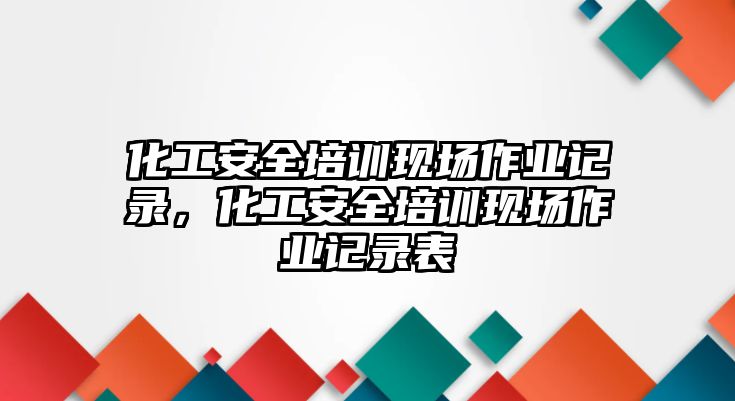 化工安全培訓現場作業記錄，化工安全培訓現場作業記錄表