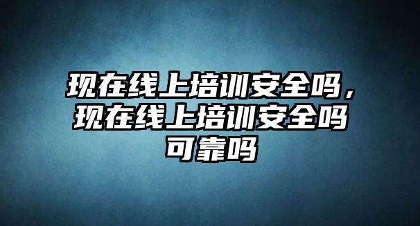 現在線上培訓安全嗎，現在線上培訓安全嗎可靠嗎