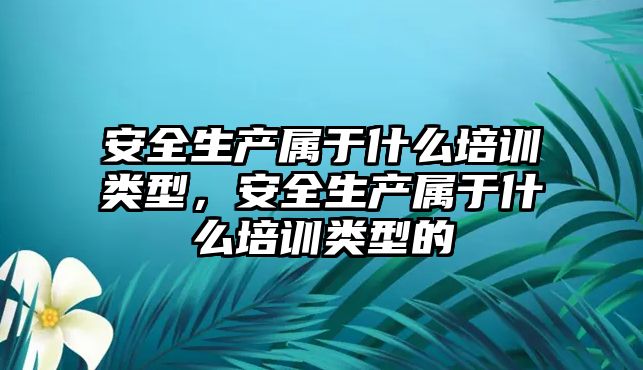 安全生產屬于什么培訓類型，安全生產屬于什么培訓類型的