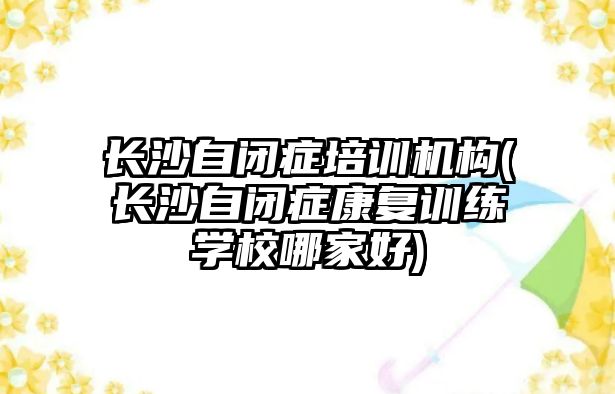 長沙自閉癥培訓機構(gòu)(長沙自閉癥康復訓練學校哪家好)