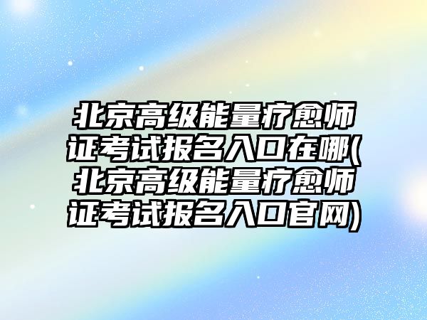 北京高級能量療愈師證考試報名入口在哪(北京高級能量療愈師證考試報名入口官網(wǎng))