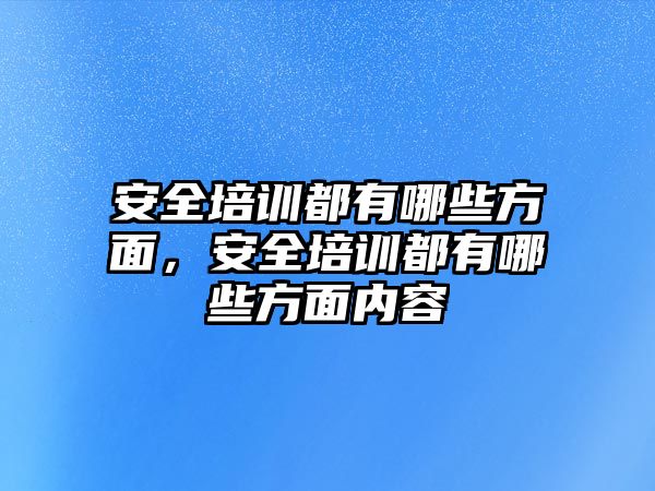 安全培訓都有哪些方面，安全培訓都有哪些方面內容