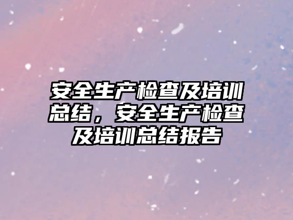 安全生產檢查及培訓總結，安全生產檢查及培訓總結報告