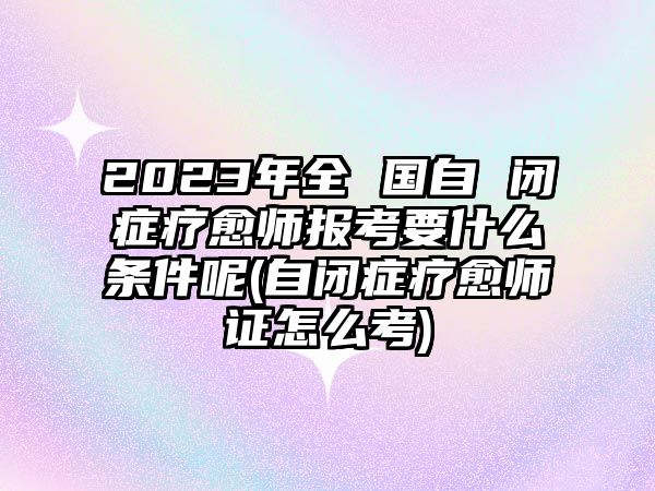 2023年全 國自 閉癥療愈師報考要什么條件呢(自閉癥療愈師證怎么考)