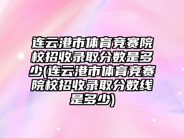 連云港市體育競賽院校招收錄取分數是多少(連云港市體育競賽院校招收錄取分數線是多少)