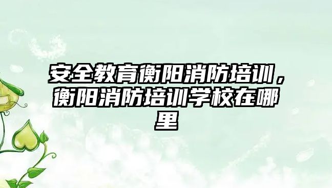 安全教育衡陽消防培訓，衡陽消防培訓學校在哪里