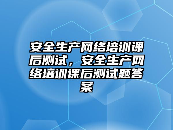 安全生產網絡培訓課后測試，安全生產網絡培訓課后測試題答案